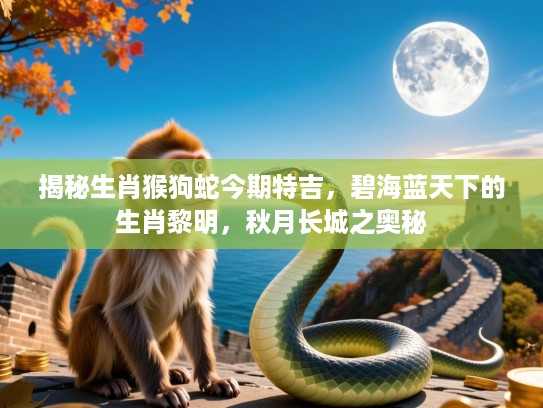 揭秘生肖猴狗蛇今期特吉，碧海蓝天下的生肖黎明，秋月长城之奥秘