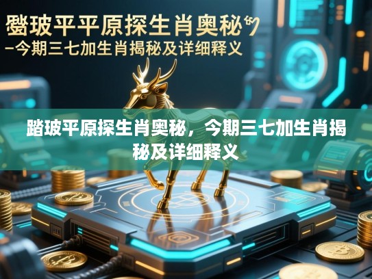 踏玻平原探生肖奥秘，今期三七加生肖揭秘及详细释义